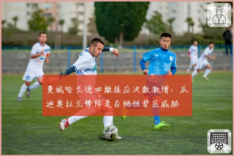 曼城哈兰德回撤接应次数激增,瓜迪奥拉无锋阵是否牺牲禁区威胁