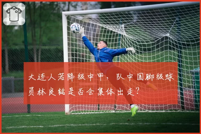 大连人若降级中甲,队中国脚级球员林良铭是否会集体出走?