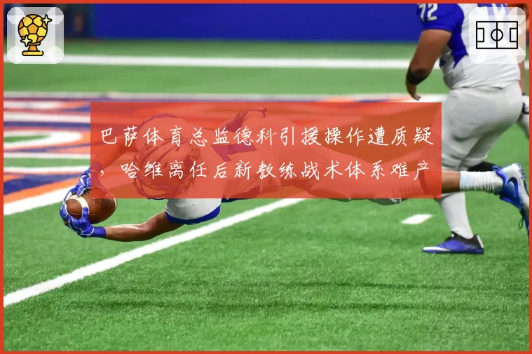 巴萨体育总监德科引援操作遭质疑，哈维离任后新教练战术体系难产