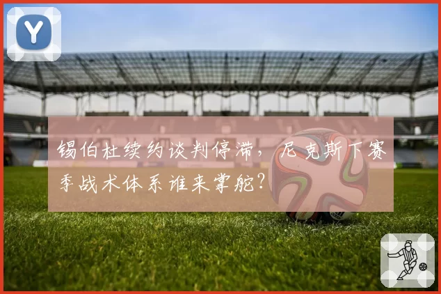 锡伯杜续约谈判停滞，尼克斯下赛季战术体系谁来掌舵？