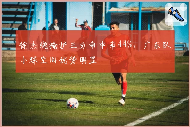 徐杰绕掩护三分命中率44%,广东队小球空间优势明显