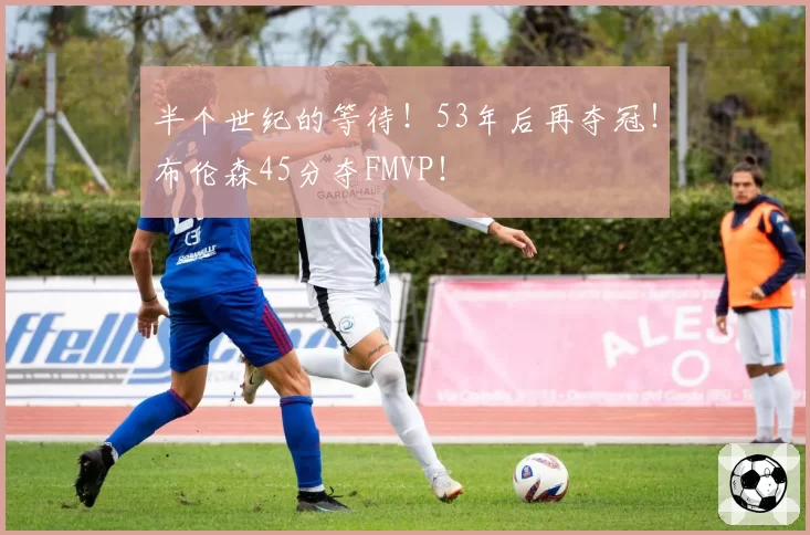 半个世纪的等待！53年后再夺冠！布伦森45分夺FMVP！