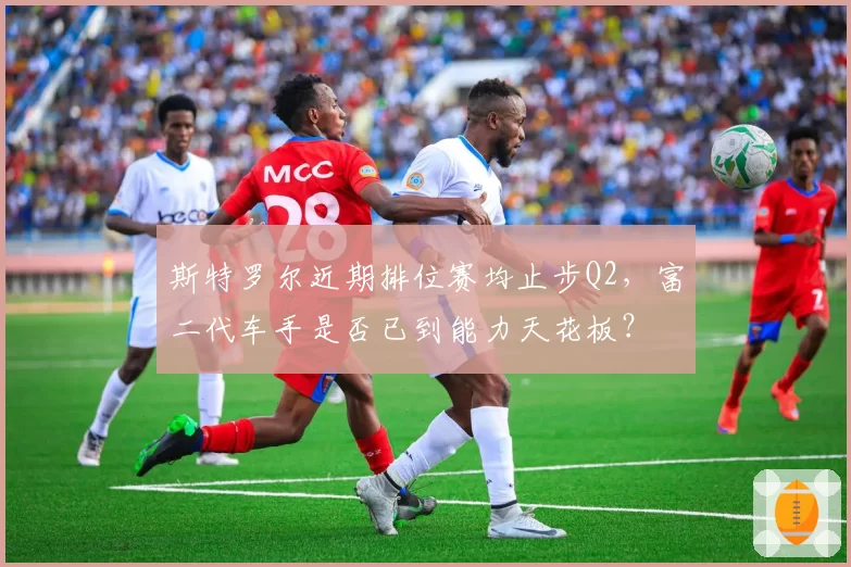 斯特罗尔近期排位赛均止步Q2，富二代车手是否已到能力天花板？