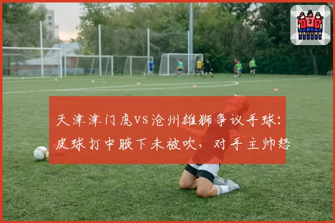 天津津门虎vs沧州雄狮争议手球：皮球打中腋下未被吹，对手主帅怒摔战术板
