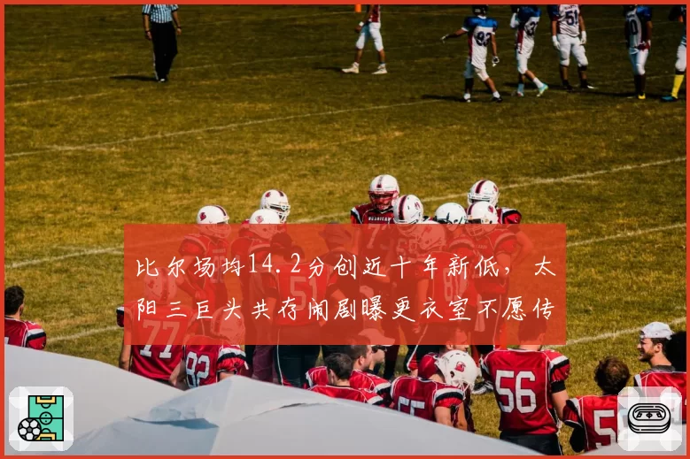 比尔场均14.2分创近十年新低,太阳三巨头共存闹剧曝更衣室不愿传球?