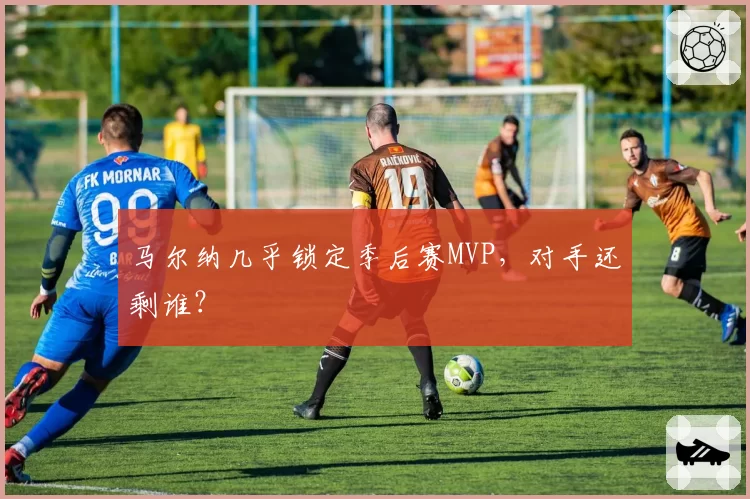 马尔纳几乎锁定季后赛MVP，对手还剩谁？