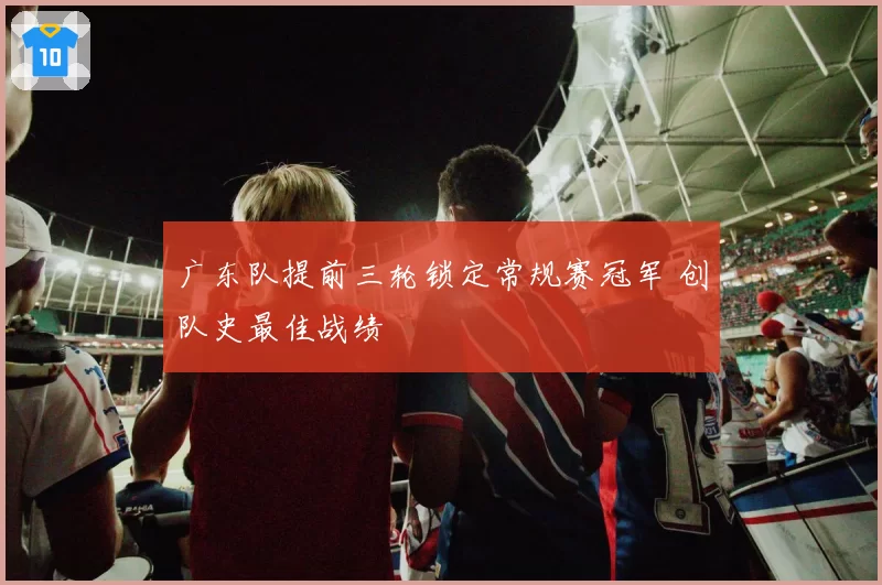 广东队提前三轮锁定常规赛冠军 创队史最佳战绩