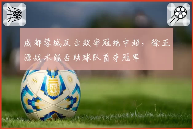 成都蓉城反击效率冠绝中超,徐正源战术能否助球队首夺冠军