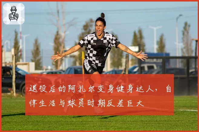 退役后的阿扎尔变身健身达人，自律生活与球员时期反差巨大