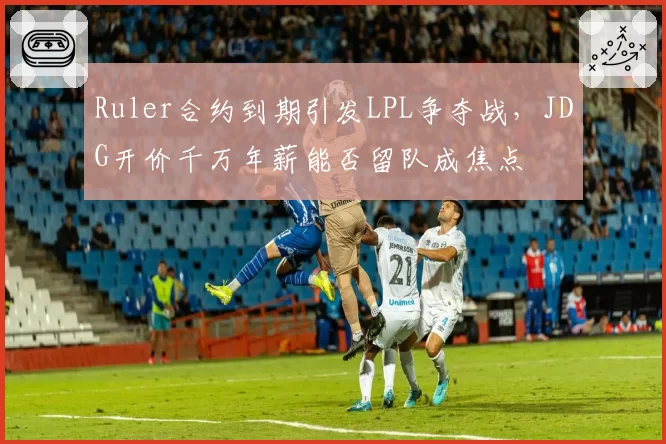 Ruler合约到期引发LPL争夺战，JDG开价千万年薪能否留队成焦点