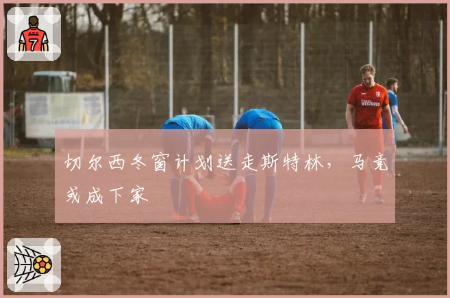 切尔西冬窗计划送走斯特林，马竞或成下家