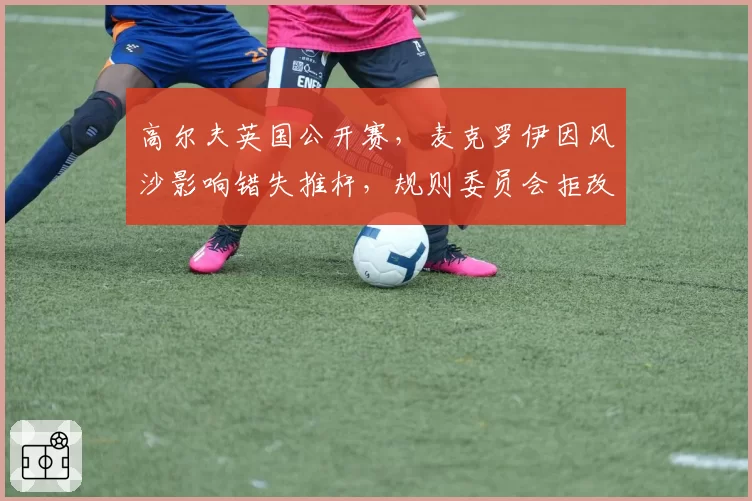 高尔夫英国公开赛,麦克罗伊因风沙影响错失推杆,规则委员会拒改判罚