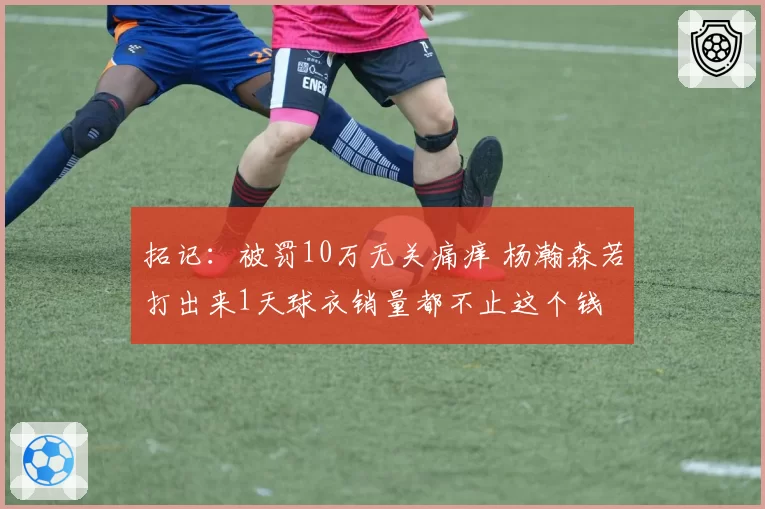 拓记:被罚10万无关痛痒 杨瀚森若打出来1天球衣销量都不止这个钱