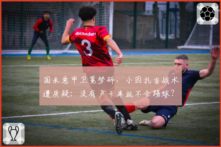 国米意甲卫冕梦碎，小因扎吉战术遭质疑：没有卢卡库就不会踢球？