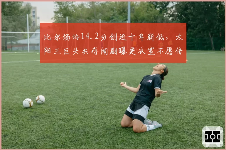 比尔场均14.2分创近十年新低,太阳三巨头共存闹剧曝更衣室不愿传球?