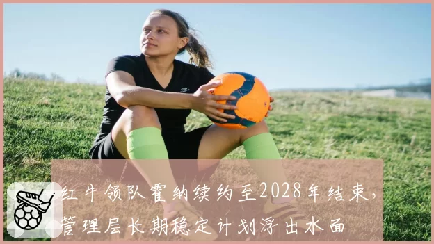 红牛领队霍纳续约至2028年结束，管理层长期稳定计划浮出水面