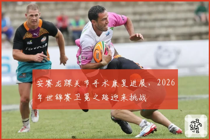 安赛龙踝关节手术康复进展,2026年世锦赛卫冕之路迎来挑战