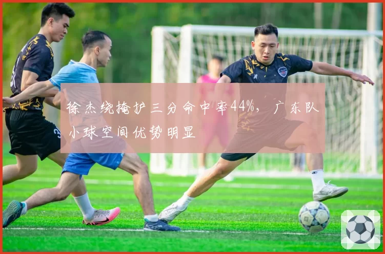 徐杰绕掩护三分命中率44%,广东队小球空间优势明显