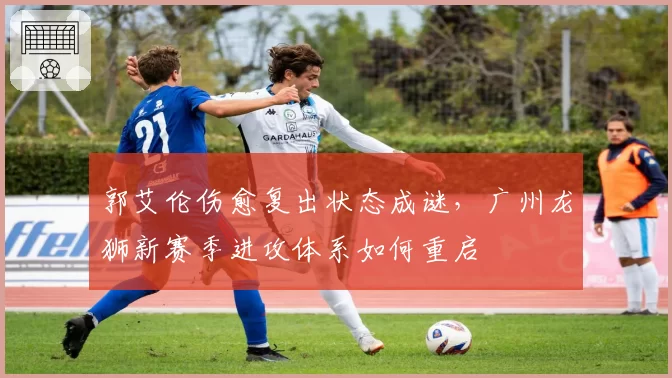 郭艾伦伤愈复出状态成谜,广州龙狮新赛季进攻体系如何重启