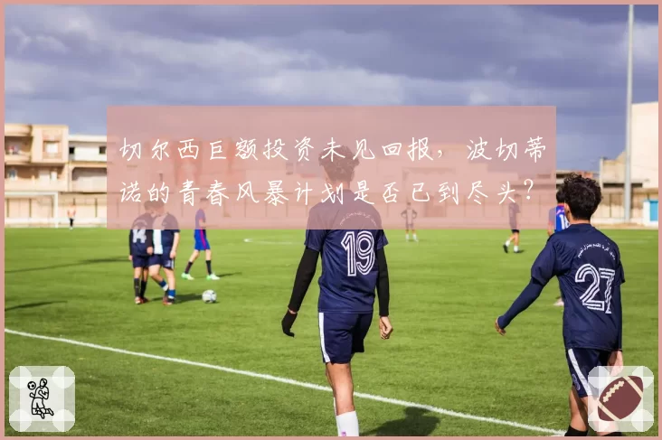 切尔西巨额投资未见回报,波切蒂诺的青春风暴计划是否已到尽头?