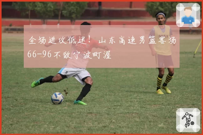 全场进攻低迷!山东高速男篮客场66-96不敌宁波町渥