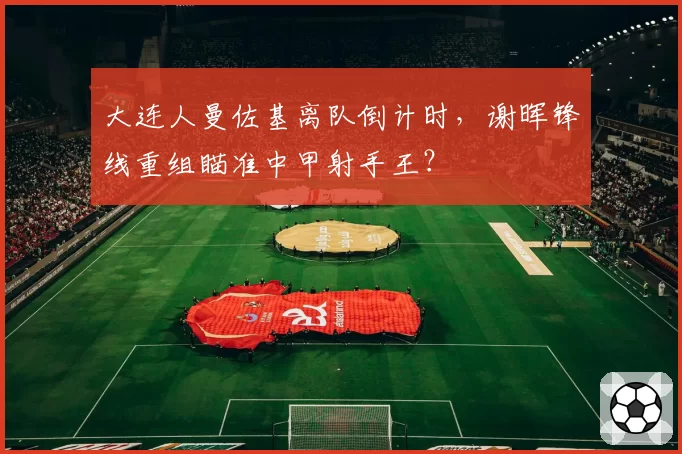 大连人曼佐基离队倒计时，谢晖锋线重组瞄准中甲射手王？