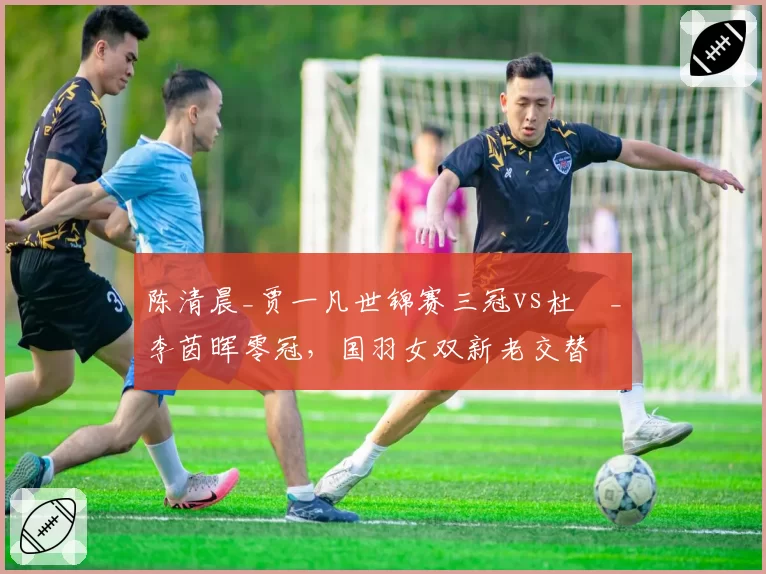 陈清晨_贾一凡世锦赛三冠vs杜玥_李茵晖零冠，国羽女双新老交替