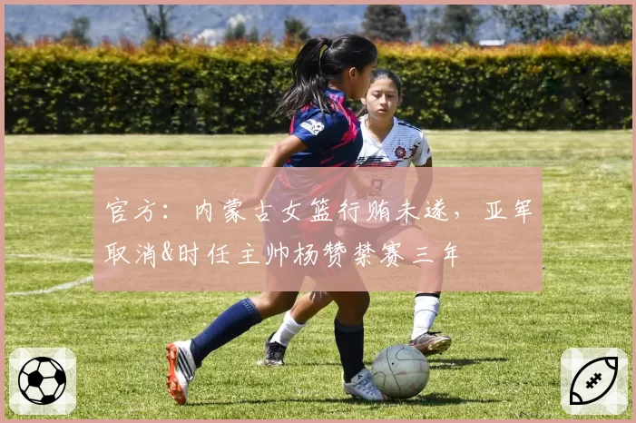 官方：内蒙古女篮行贿未遂，亚军取消&时任主帅杨赞禁赛三年