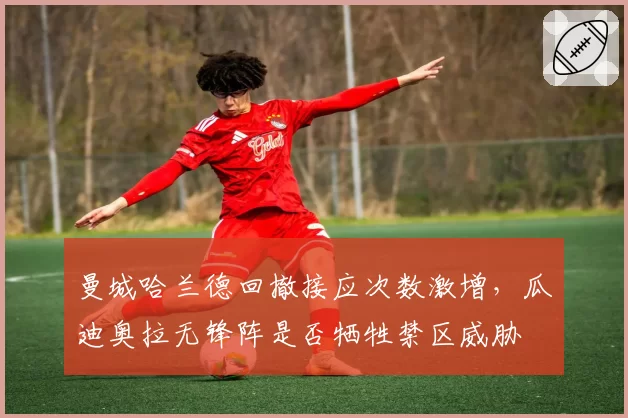 曼城哈兰德回撤接应次数激增,瓜迪奥拉无锋阵是否牺牲禁区威胁