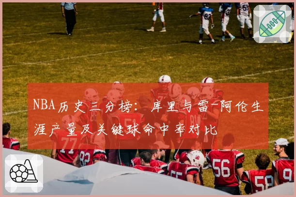 NBA历史三分榜：库里与雷-阿伦生涯产量及关键球命中率对比