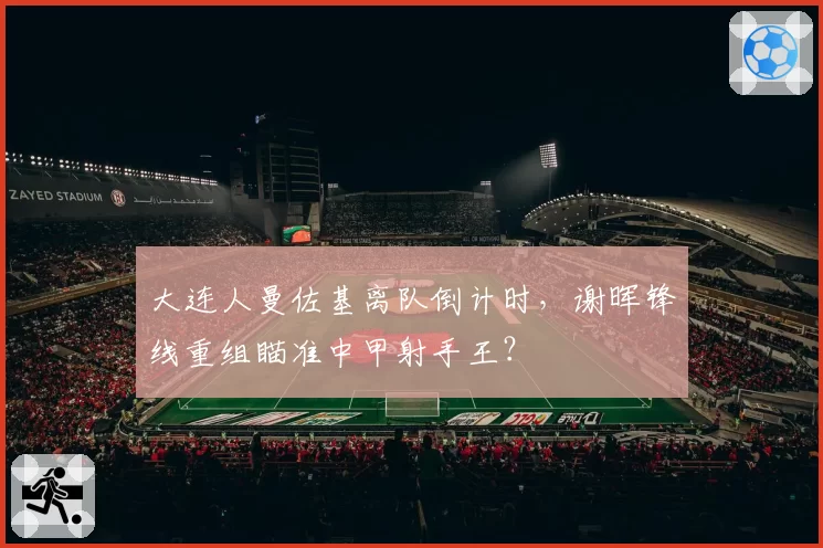 大连人曼佐基离队倒计时，谢晖锋线重组瞄准中甲射手王？
