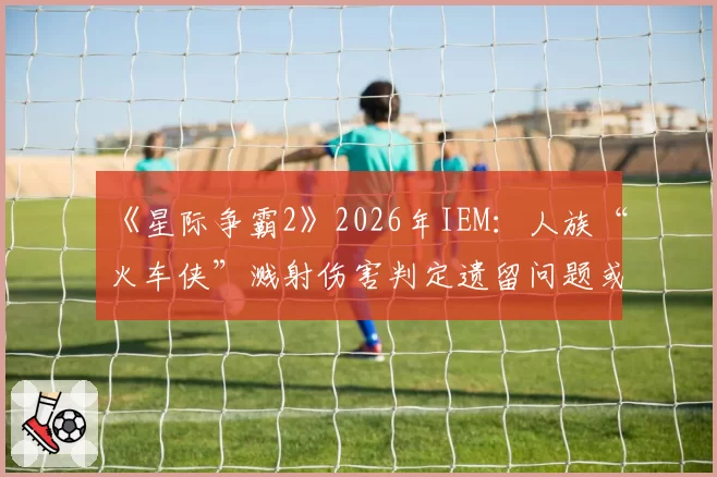 《星际争霸2》2026年IEM：人族“火车侠”溅射伤害判定遗留问题或迎最终裁决