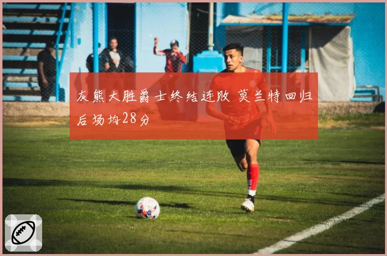 灰熊大胜爵士终结连败 莫兰特回归后场均28分