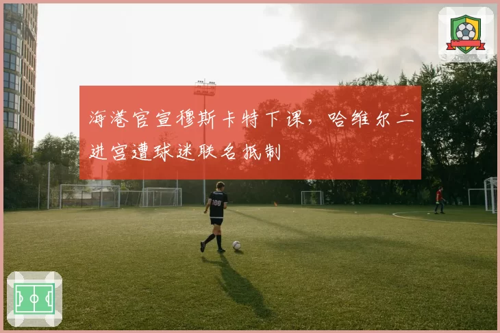 海港官宣穆斯卡特下课，哈维尔二进宫遭球迷联名抵制