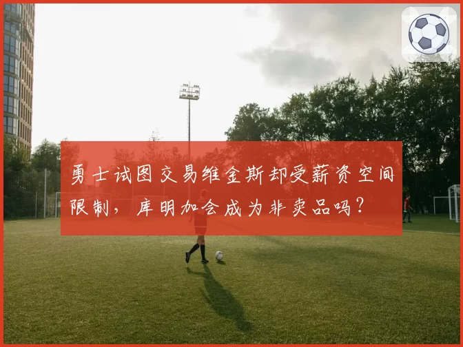 勇士试图交易维金斯却受薪资空间限制,库明加会成为非卖品吗?