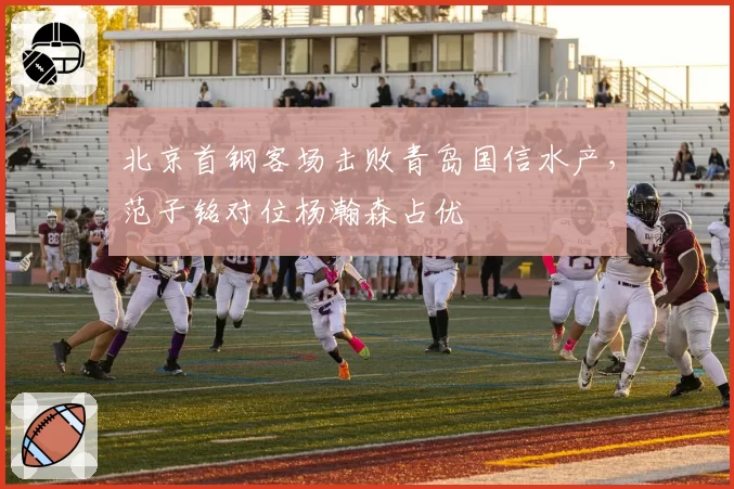 北京首钢客场击败青岛国信水产,范子铭对位杨瀚森占优