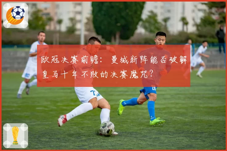 欧冠决赛前瞻：曼城新阵能否破解皇马十年不败的决赛魔咒？