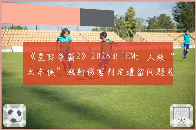 《星际争霸2》2026年IEM：人族“火车侠”溅射伤害判定遗留问题或迎最终裁决