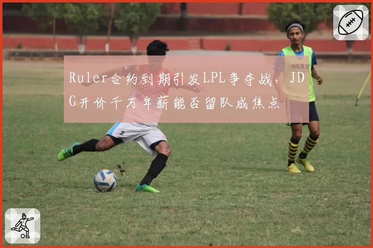 Ruler合约到期引发LPL争夺战，JDG开价千万年薪能否留队成焦点