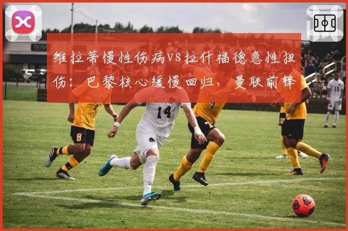 维拉蒂慢性伤病vs拉什福德急性扭伤：巴黎核心缓慢回归，曼联前锋火线复出