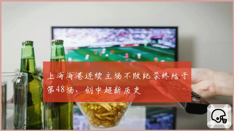 上海海港连续主场不败纪录终结于第48场，创中超新历史