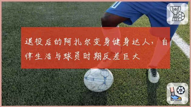 退役后的阿扎尔变身健身达人，自律生活与球员时期反差巨大