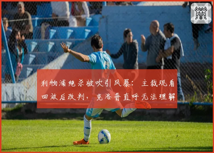 利物浦绝杀被吹引风暴：主裁观看回放后改判，克洛普直呼无法理解