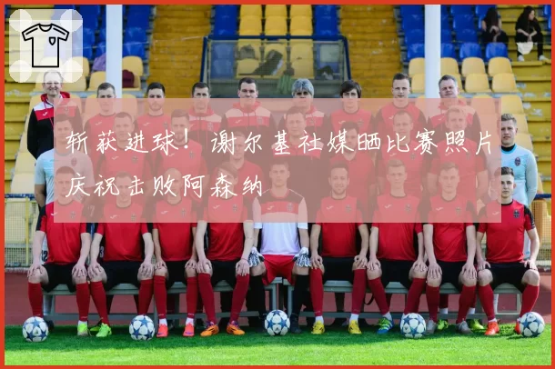 斩获进球！谢尔基社媒晒比赛照片庆祝击败阿森纳