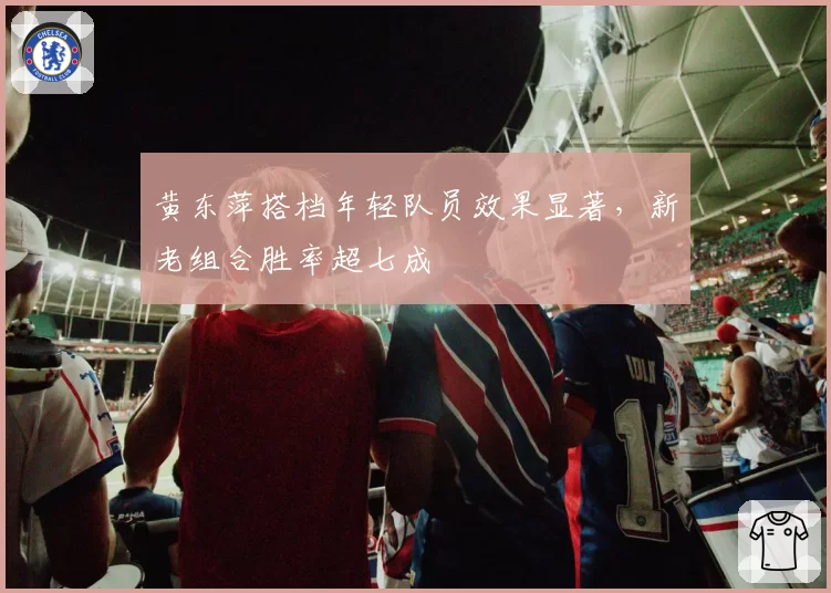 黄东萍搭档年轻队员效果显著，新老组合胜率超七成