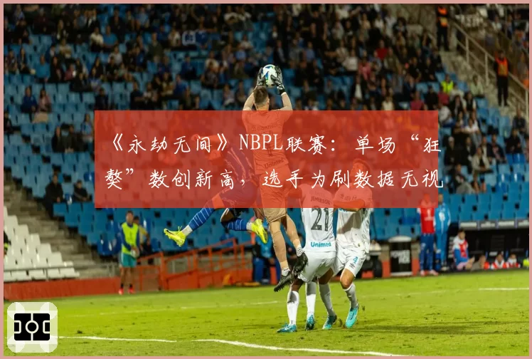 《永劫无间》NBPL联赛：单场“狂獒”数创新高，选手为刷数据无视团队协作成风