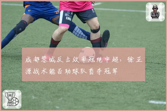 成都蓉城反击效率冠绝中超,徐正源战术能否助球队首夺冠军