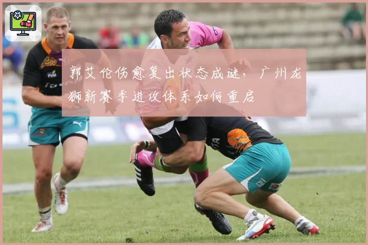郭艾伦伤愈复出状态成谜,广州龙狮新赛季进攻体系如何重启
