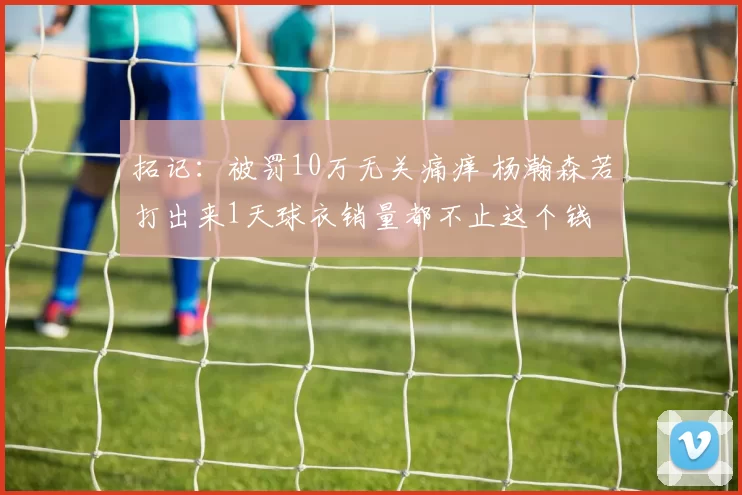 拓记:被罚10万无关痛痒 杨瀚森若打出来1天球衣销量都不止这个钱