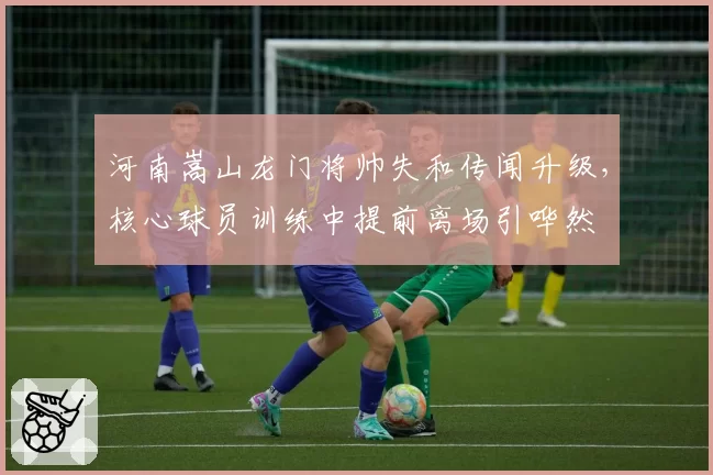 河南嵩山龙门将帅失和传闻升级,核心球员训练中提前离场引哗然